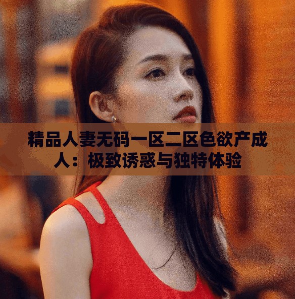精品人妻无码一区二区色欲产成人：极致诱惑与独特体验