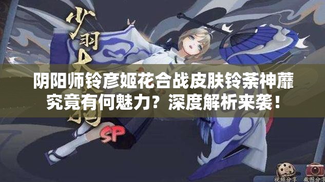 阴阳师铃彦姬花合战皮肤铃荼神蘼究竟有何魅力？深度解析来袭！